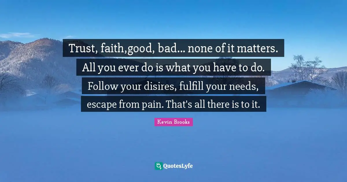 Trust, faith,good, bad... none of it matters. All you ever do is what you have to do. Follow your disires, fulfill your needs, escape from pain. That's all there is to it.