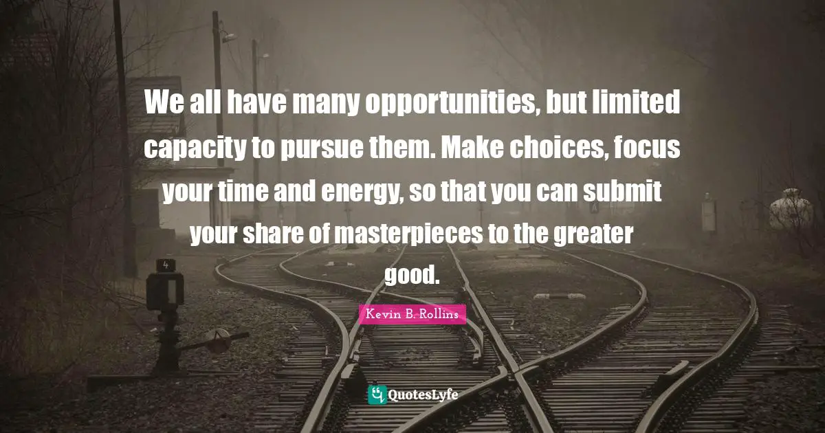 We all have many opportunities, but limited capacity to pursue them. Make choices, focus your time and energy, so that you can submit your share of masterpieces to the greater good.