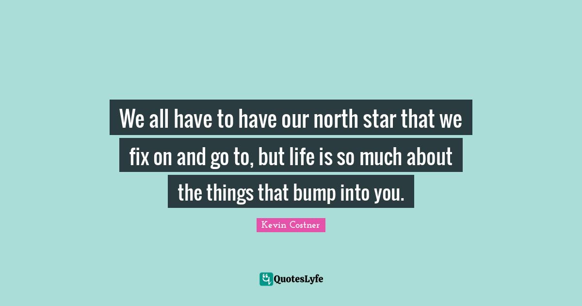 We all have to have our north star that we fix on and go to, but life is so much about the things that bump into you.