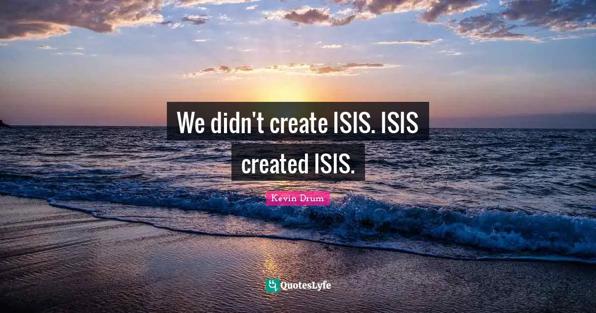We didn't create ISIS. ISIS created ISIS.