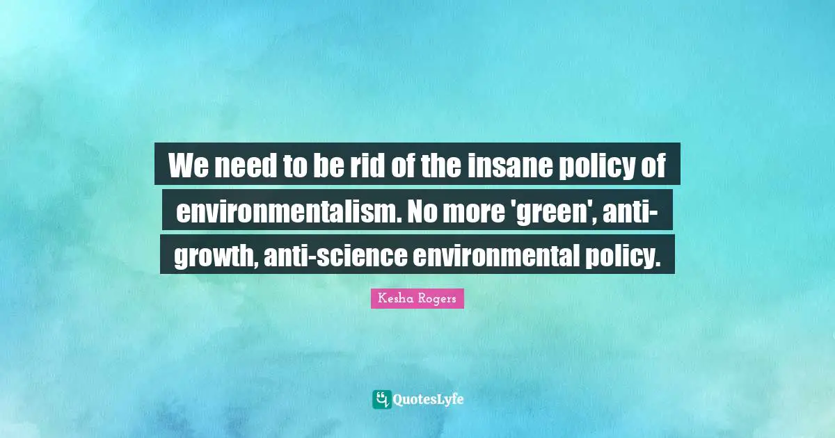 We need to be rid of the insane policy of environmentalism. No more 'green', anti-growth, anti-science environmental policy.