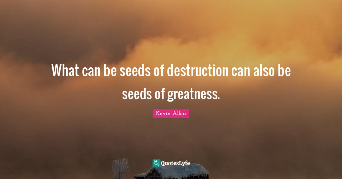 What can be seeds of destruction can also be seeds of greatness.