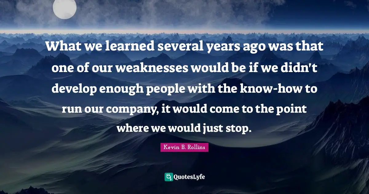 What we learned several years ago was that one of our weaknesses would be if we didn't develop enough people with the know-how to run our company, it would come to the point where we would just stop.