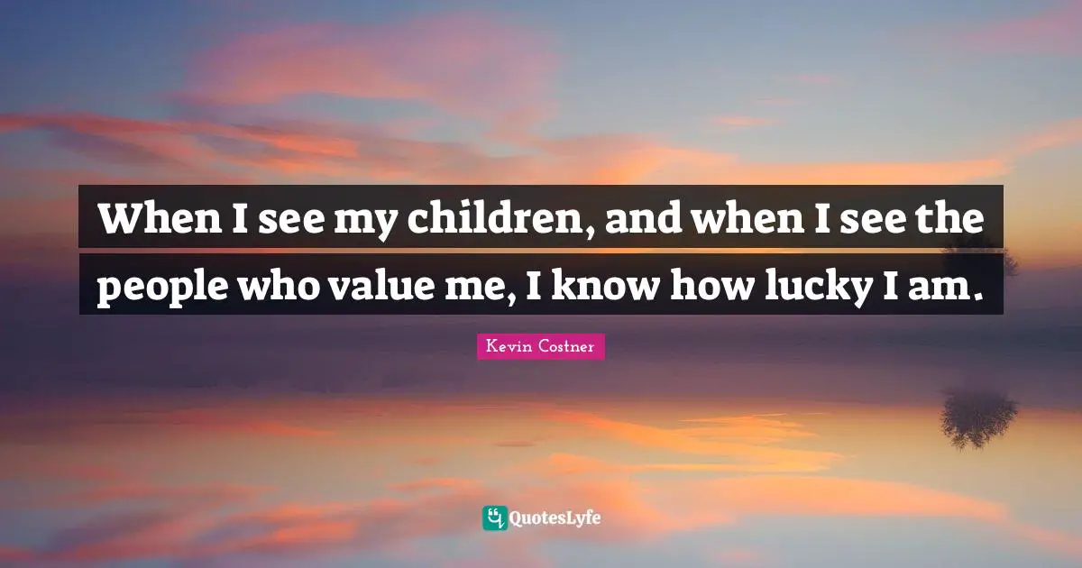 When I see my children, and when I see the people who value me, I know how lucky I am.
