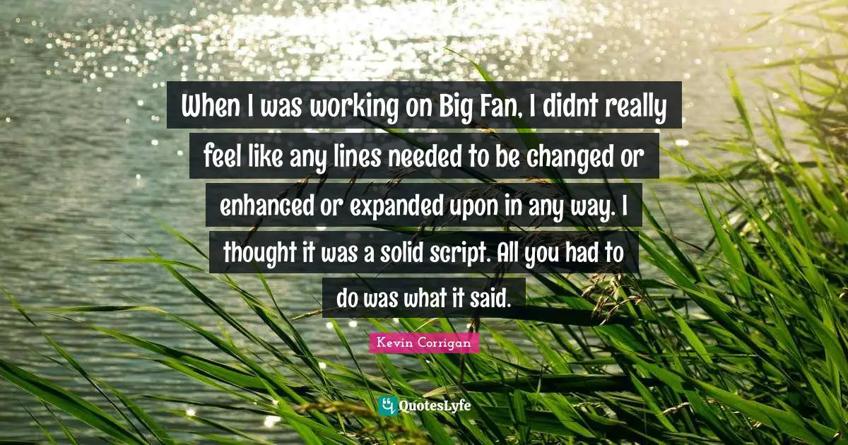 When I was working on Big Fan, I didnt really feel like any lines needed to be changed or enhanced or expanded upon in any way. I thought it was a solid script. All you had to do was what it said.