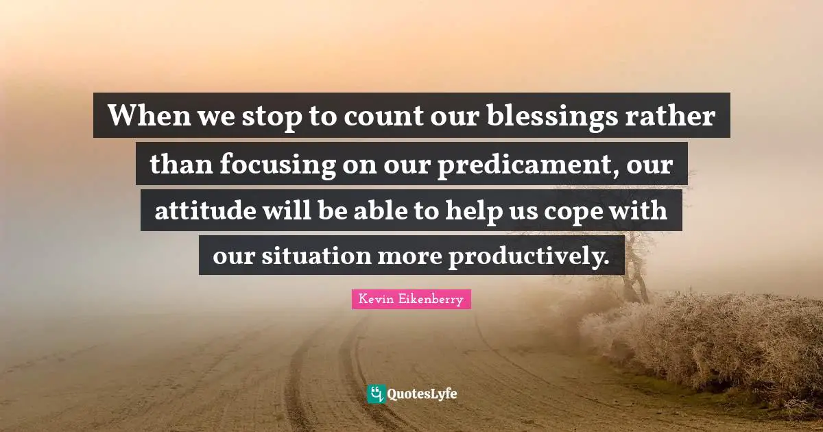 When we stop to count our blessings rather than focusing on our predicament, our attitude will be able to help us cope with our situation more productively.