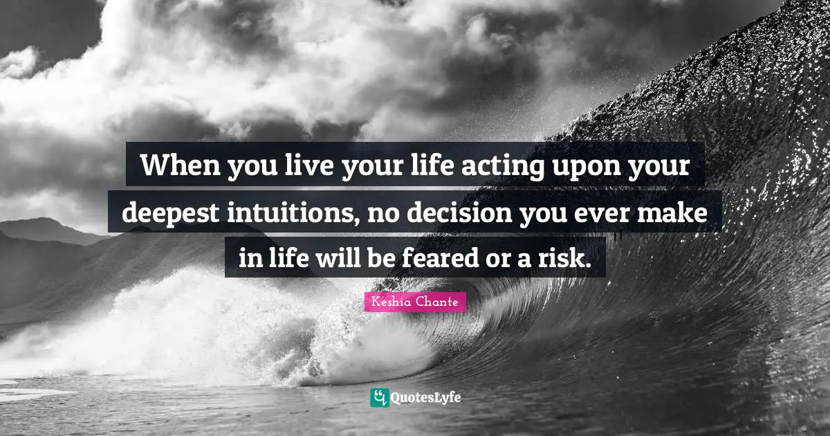 When you live your life acting upon your deepest intuitions, no decision you ever make in life will be feared or a risk.