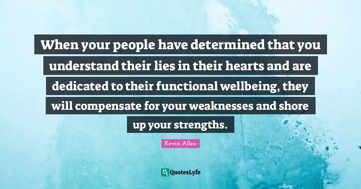 When your people have determined that you understand their lies in their hearts and are dedicated to their functional wellbeing, they will compensate for your weaknesses and shore up your strengths.