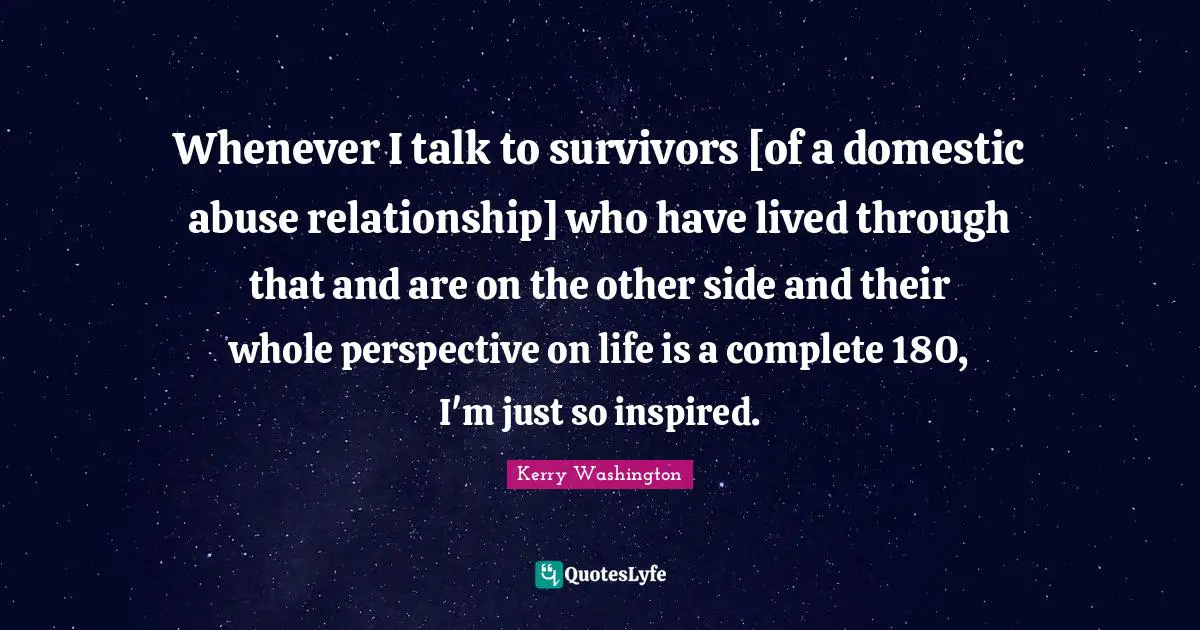 Whenever I talk to survivors [of a domestic abuse relationship] who have lived through that and are on the other side and their whole perspective on life is a complete 180, I'm just so inspired.