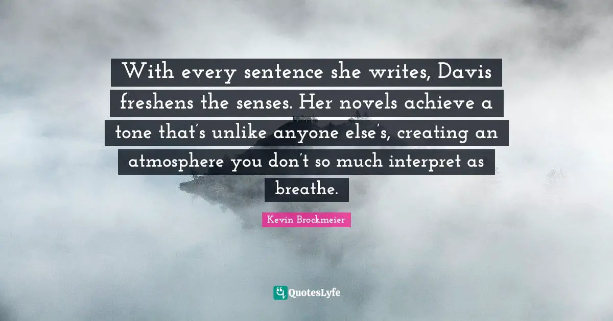 With every sentence she writes, Davis freshens the senses. Her novels achieve a tone that’s unlike anyone else’s, creating an atmosphere you don’t so much interpret as breathe.