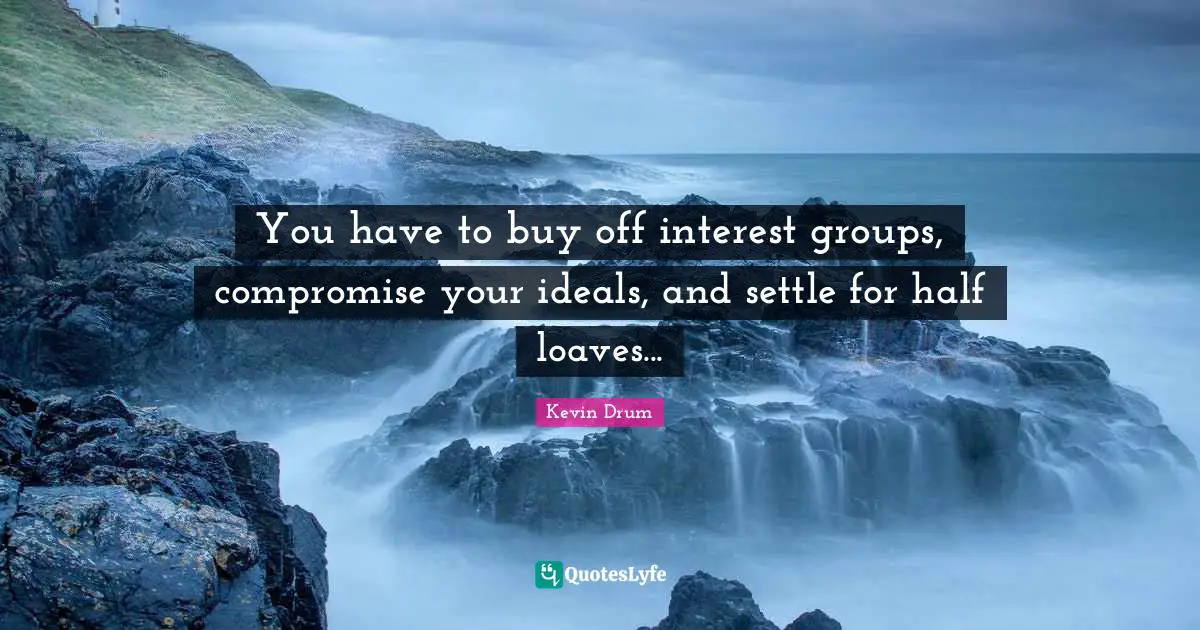 You have to buy off interest groups, compromise your ideals, and settle for half loaves...