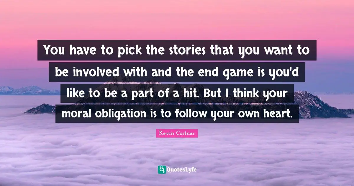 You have to pick the stories that you want to be involved with and the end game is you'd like to be a part of a hit. But I think your moral obligation is to follow your own heart.