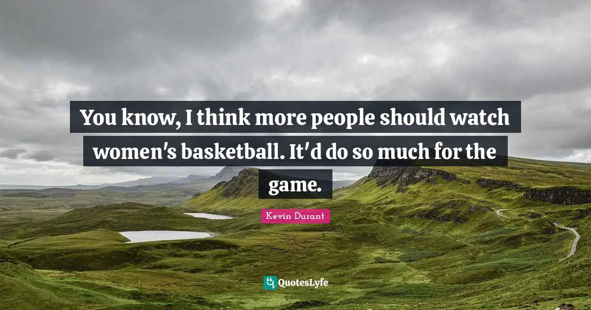 You know, I think more people should watch women's basketball. It'd do so much for the game.