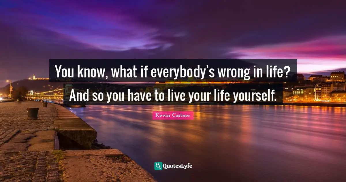 You know, what if everybody's wrong in life? And so you have to live your life yourself.