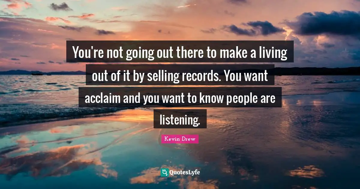 You're not going out there to make a living out of it by selling records. You want acclaim and you want to know people are listening.