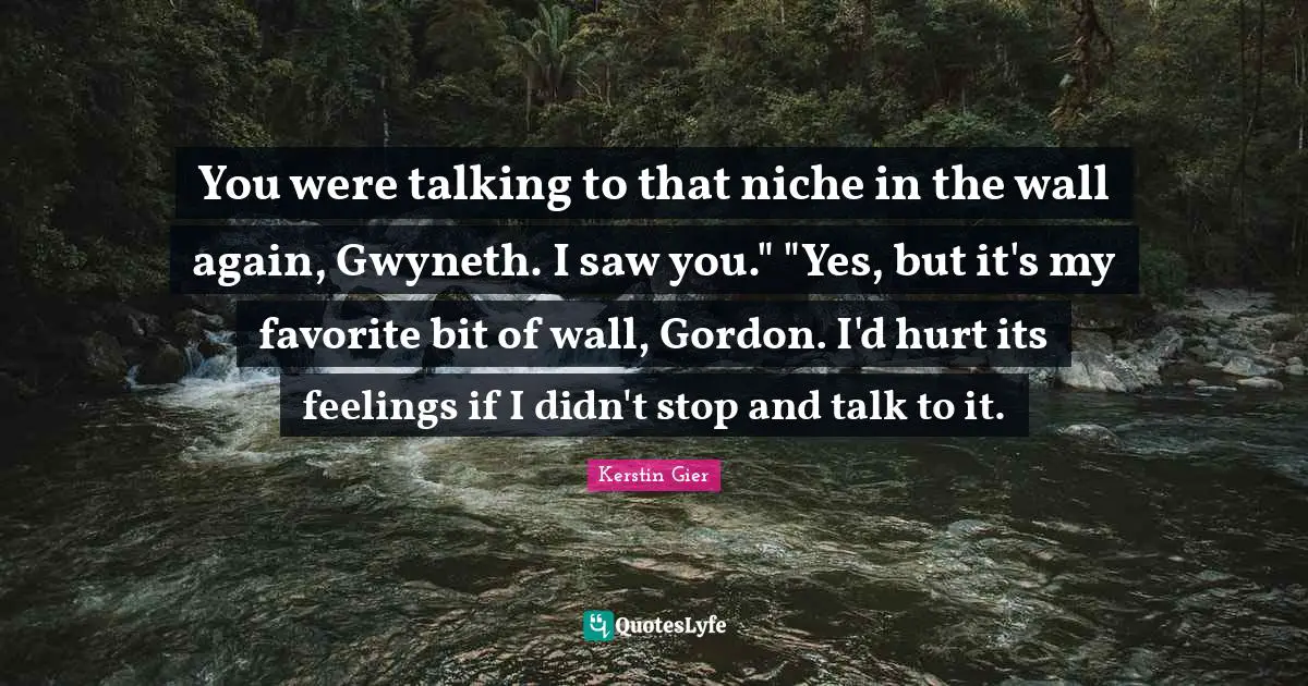 You were talking to that niche in the wall again, Gwyneth. I saw you." "Yes, but it's my favorite bit of wall, Gordon. I'd hurt its feelings if I didn't stop and talk to it.