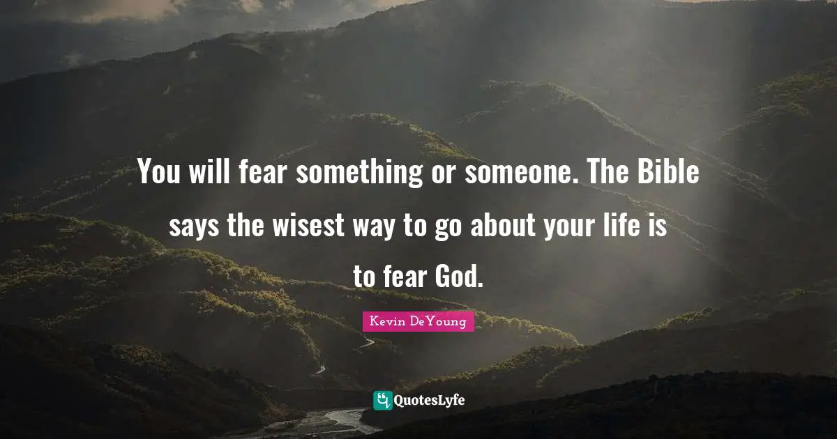 You will fear something or someone. The Bible says the wisest way to go about your life is to fear God.