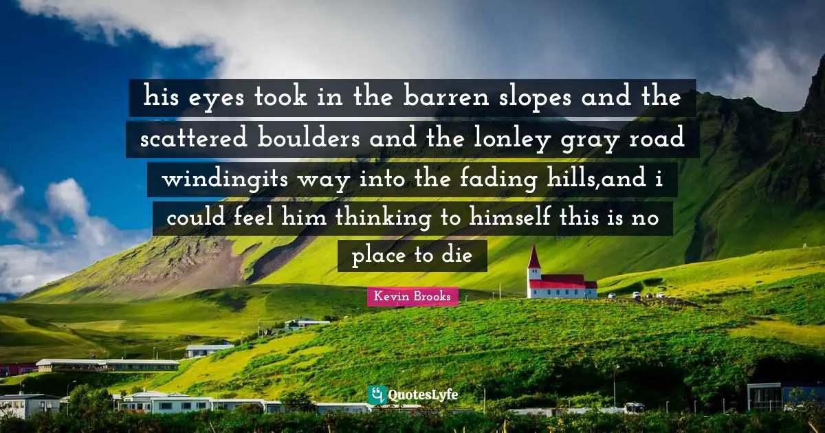 Kevin Brooks Quotes: "his eyes took in the barren slopes and the scattered boulders and the lonley gray road windingits way into the fading hills,and i could feel him thinking to himself this is no place to die"