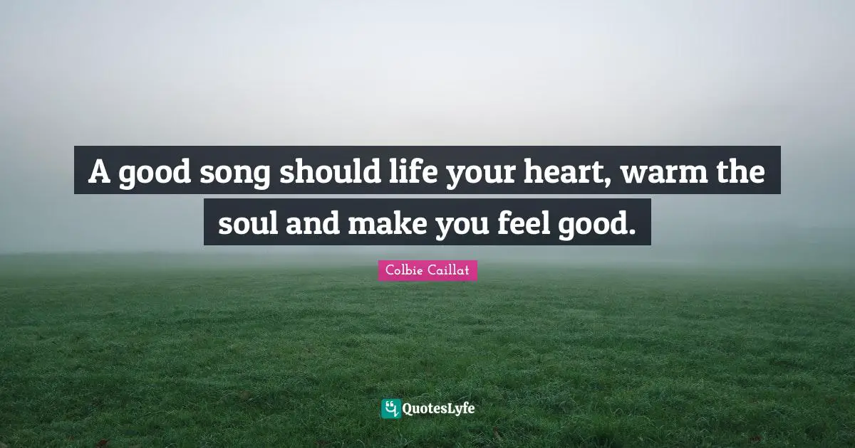 A good song should life your heart, warm the soul and make you feel good.