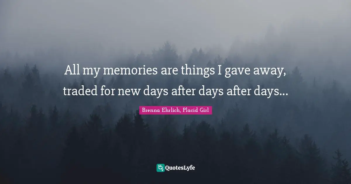 All my memories are things I gave away, traded for new days after days after days...