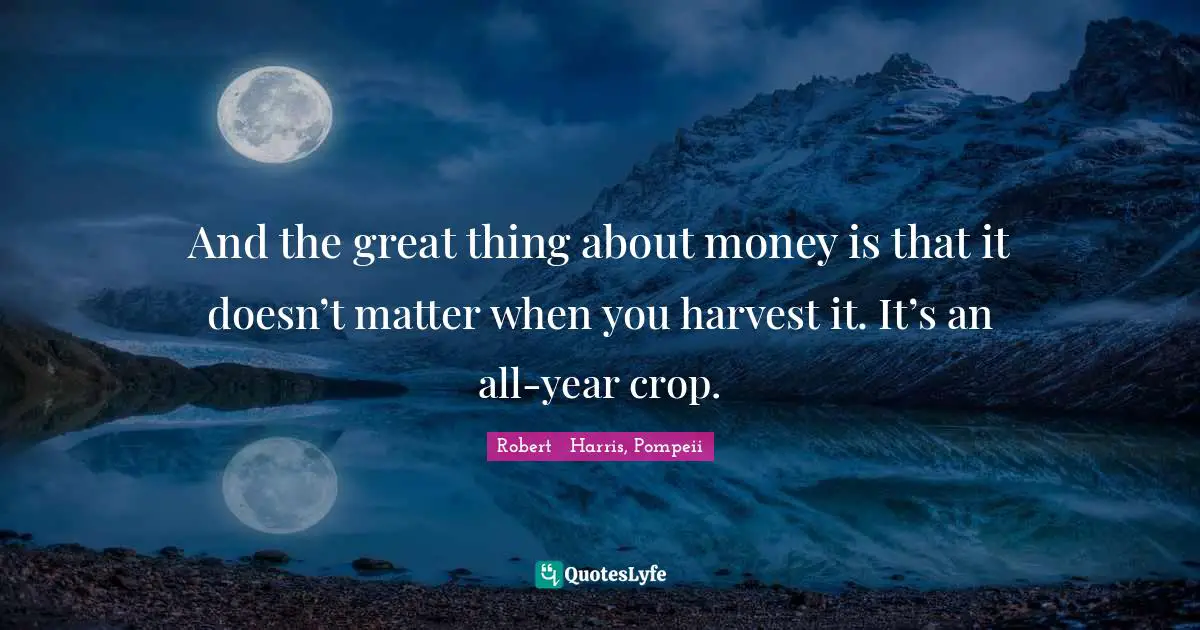 And the great thing about money is that it doesn’t matter when you harvest it. It’s an all-year crop.
