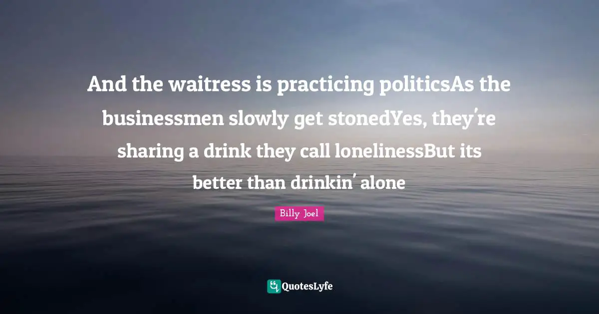 And the waitress is practicing politicsAs the businessmen slowly get stonedYes, they're sharing a drink they call lonelinessBut its better than drinkin' alone