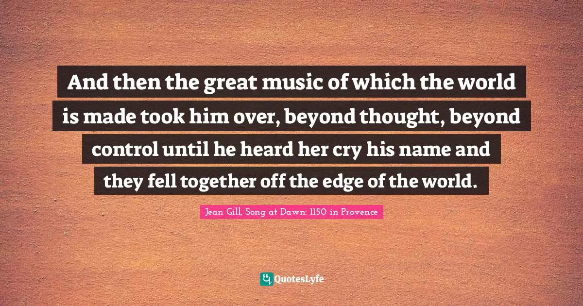 And then the great music of which the world is made took him over, beyond thought, beyond control until he heard her cry his name and they fell together off the edge of the world.