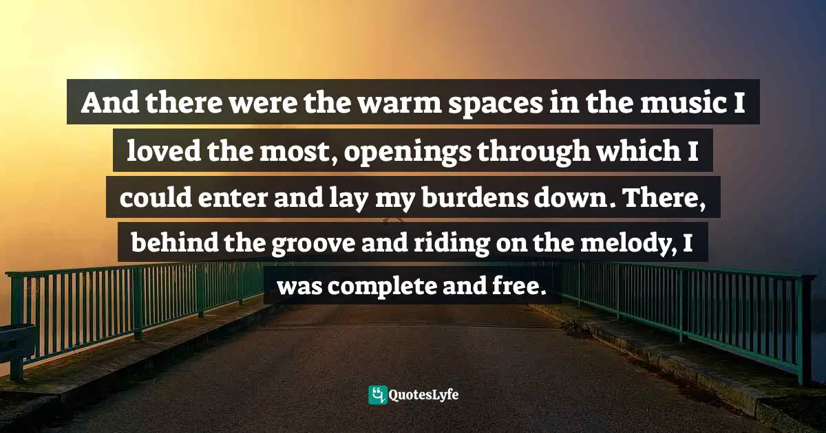 And there were the warm spaces in the music I loved the most, openings through which I could enter and lay my burdens down. There, behind the groove and riding on the melody, I was complete and free.