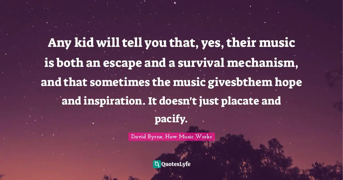 Any kid will tell you that, yes, their music is both an escape and a survival mechanism, and that sometimes the music givesbthem hope and inspiration. It doesn't just placate and pacify.