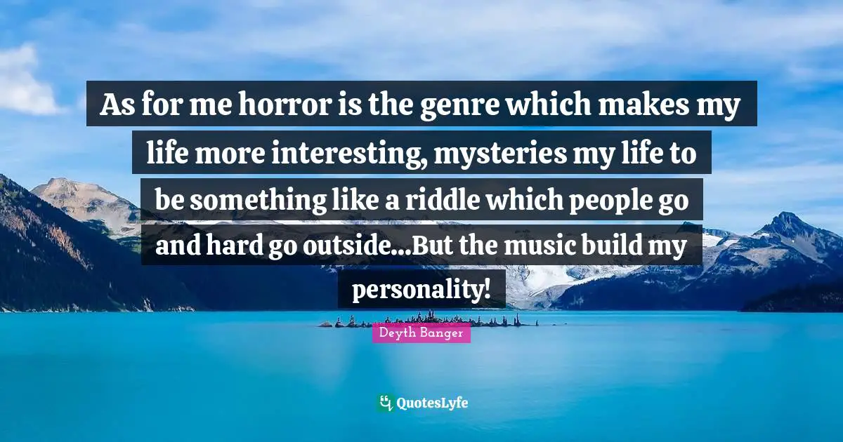 As for me horror is the genre which makes my life more interesting, mysteries my life to be something like a riddle which people go and hard go outside...But the music build my personality!