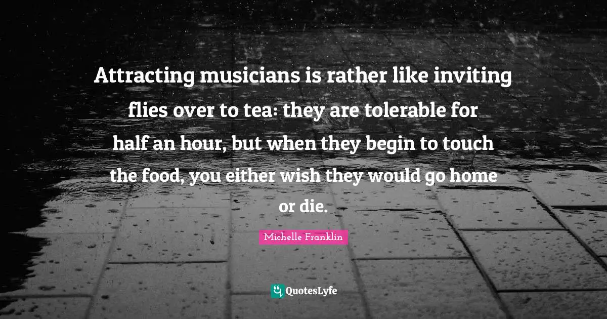 Attracting musicians is rather like inviting flies over to tea: they are tolerable for half an hour, but when they begin to touch the food, you either wish they would go home or die.