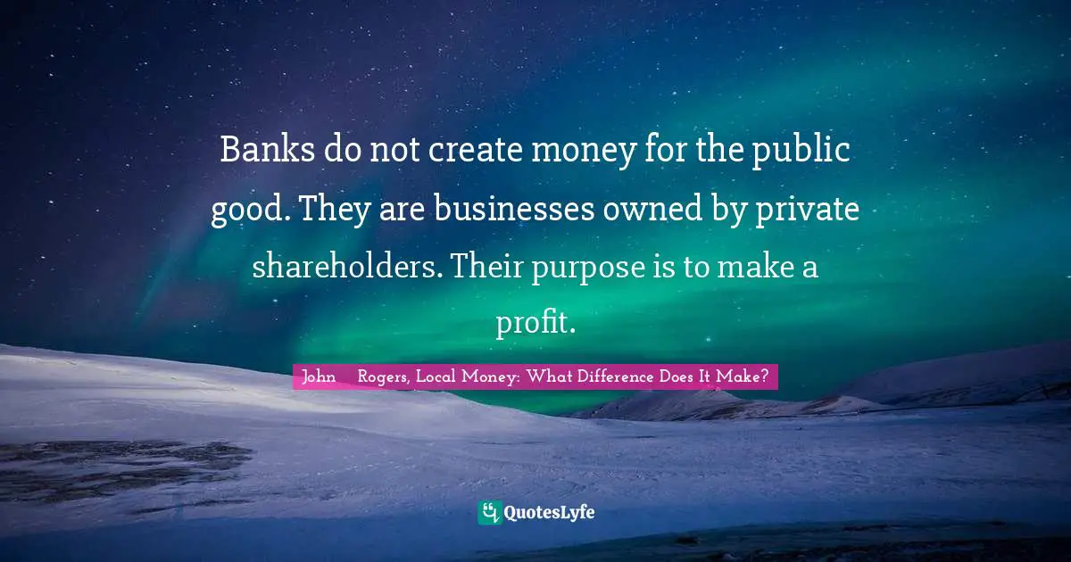 Banks do not create money for the public good. They are businesses owned by private shareholders. Their purpose is to make a profit.