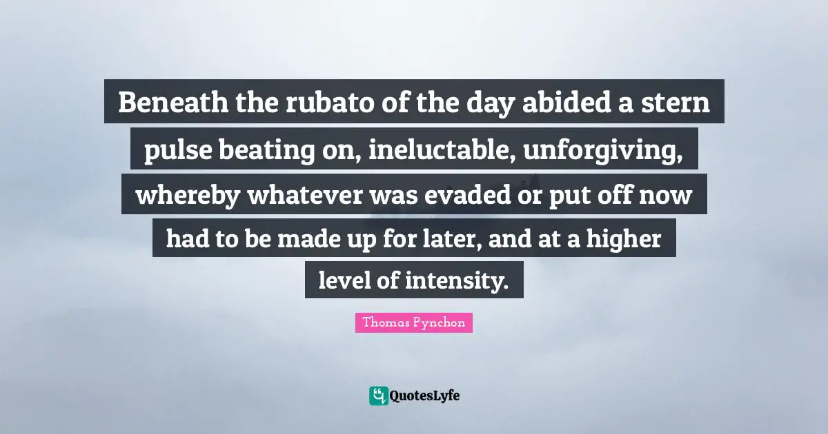 Beneath the rubato of the day abided a stern pulse beating on, ineluctable, unforgiving, whereby whatever was evaded or put off now had to be made up for later, and at a higher level of intensity.