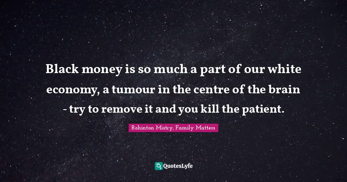 Rohinton Mistry Quotes: "Black money is so much a part of our white economy, a tumour in the centre of the brain - try to remove it and you kill the patient."