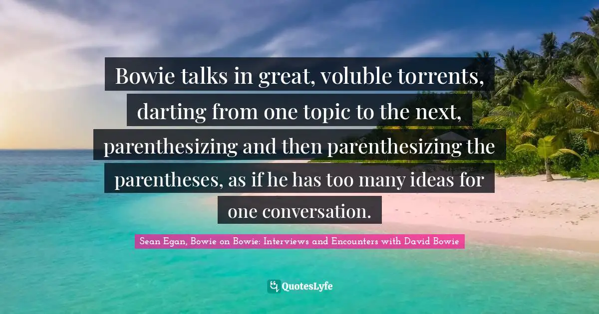 Bowie talks in great, voluble torrents, darting from one topic to the next, parenthesizing and then parenthesizing the parentheses, as if he has too many ideas for one conversation.