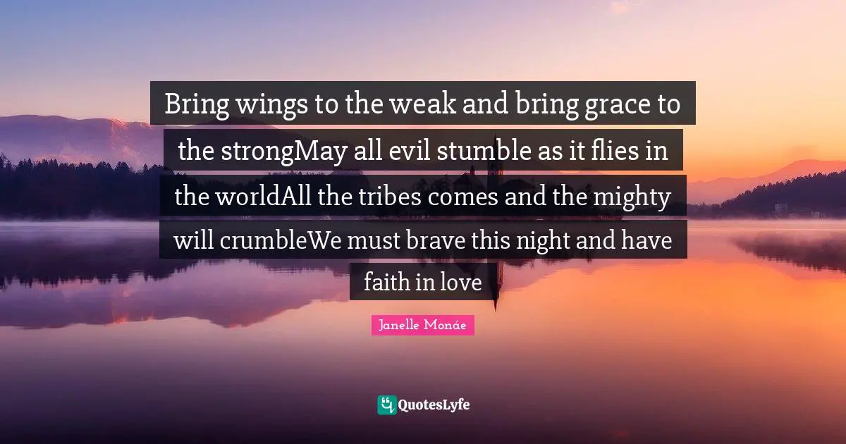 Bring wings to the weak and bring grace to the strongMay all evil stumble as it flies in the worldAll the tribes comes and the mighty will crumbleWe must brave this night and have faith in love