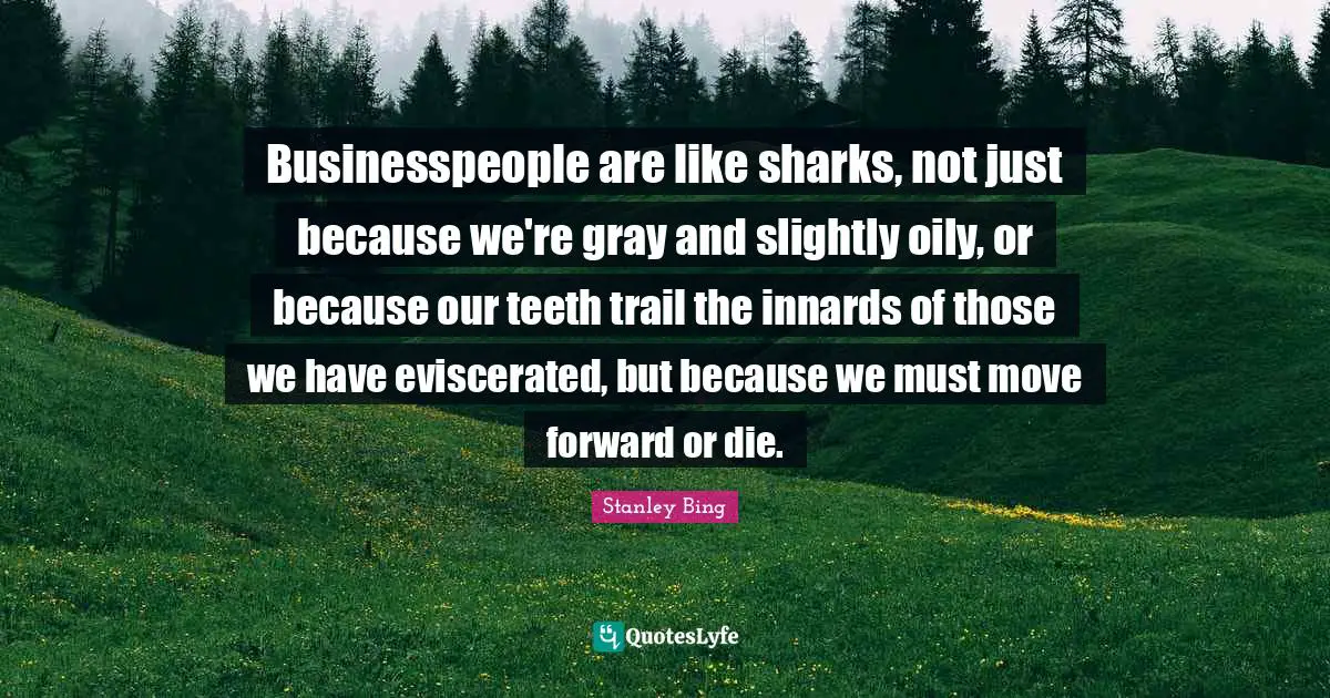 Businesspeople are like sharks, not just because we're gray and slightly oily, or because our teeth trail the innards of those we have eviscerated, but because we must move forward or die.