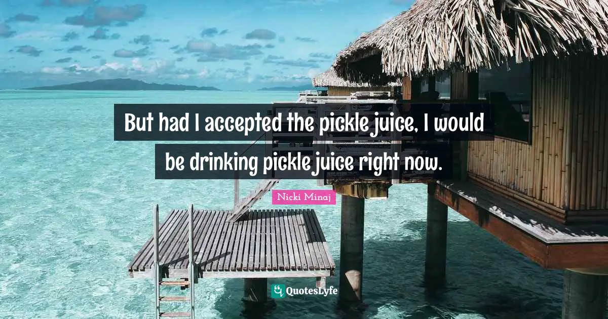 But had I accepted the pickle juice, I would be drinking pickle juice right now.