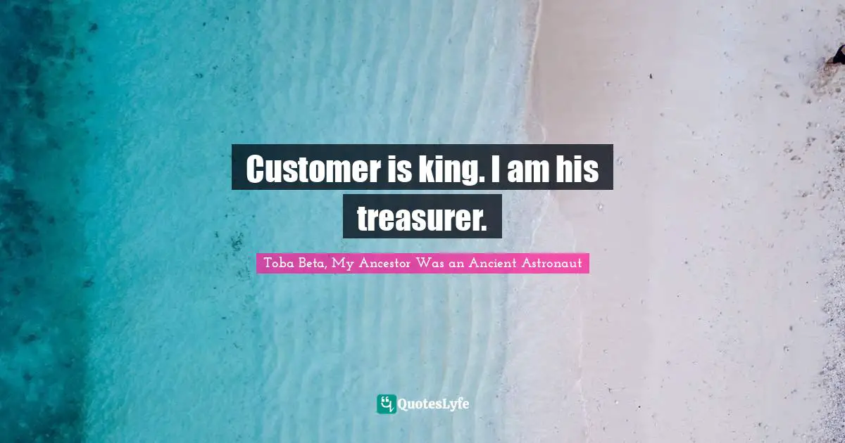 Customer is king. I am his treasurer.