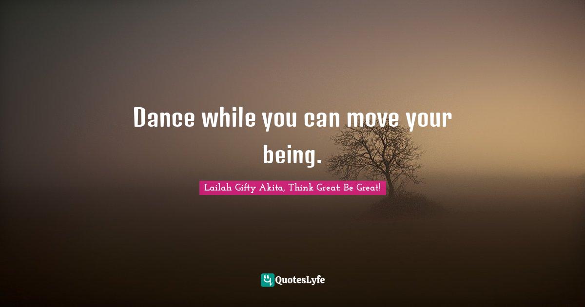 Dance while you can move your being.