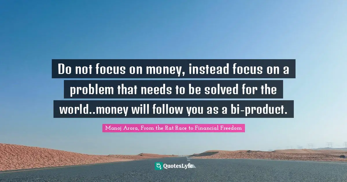 Manoj Arora, From the Rat Race to Financial Freedom Quotes: Do not focus on money, instead focus on a problem that needs to be solved for the world..money will follow you as a bi-product.