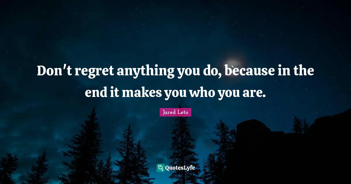 Don't regret anything you do, because in the end it makes you who you are.