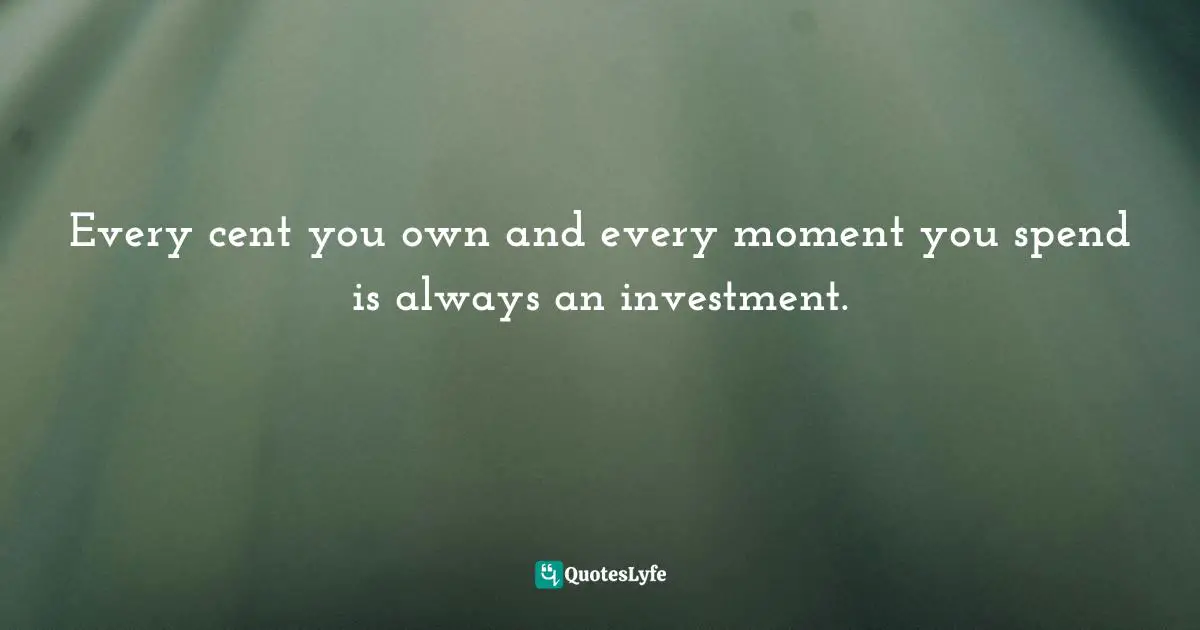 Every cent you own and every moment you spend is always an investment.