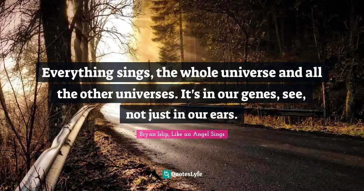 Everything sings, the whole universe and all the other universes. It's in our genes, see, not just in our ears.