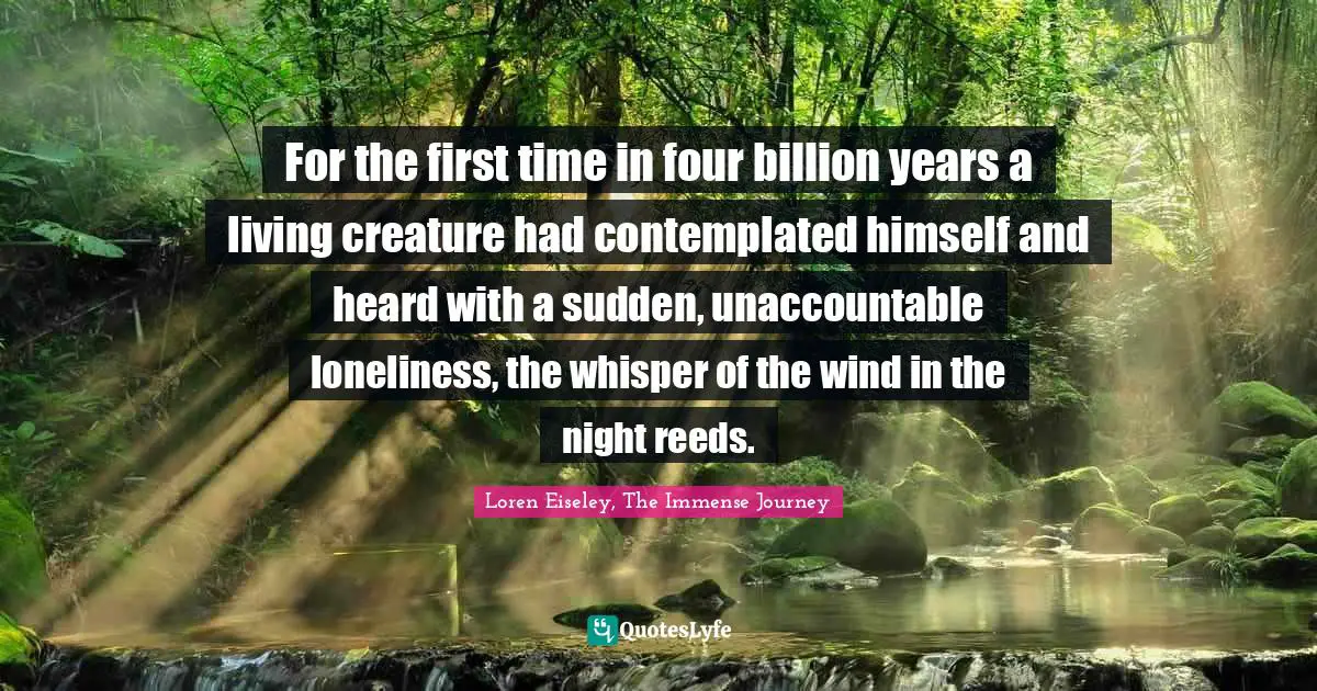 For the first time in four billion years a living creature had contemplated himself and heard with a sudden, unaccountable loneliness, the whisper of the wind in the night reeds.