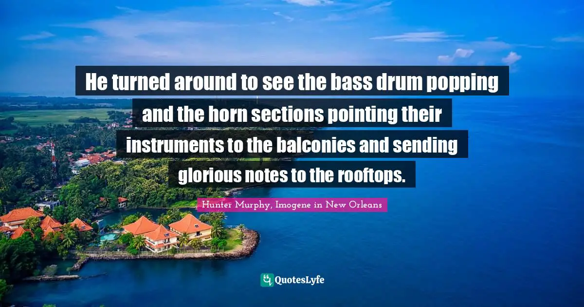 He turned around to see the bass drum popping and the horn sections pointing their instruments to the balconies and sending glorious notes to the rooftops.