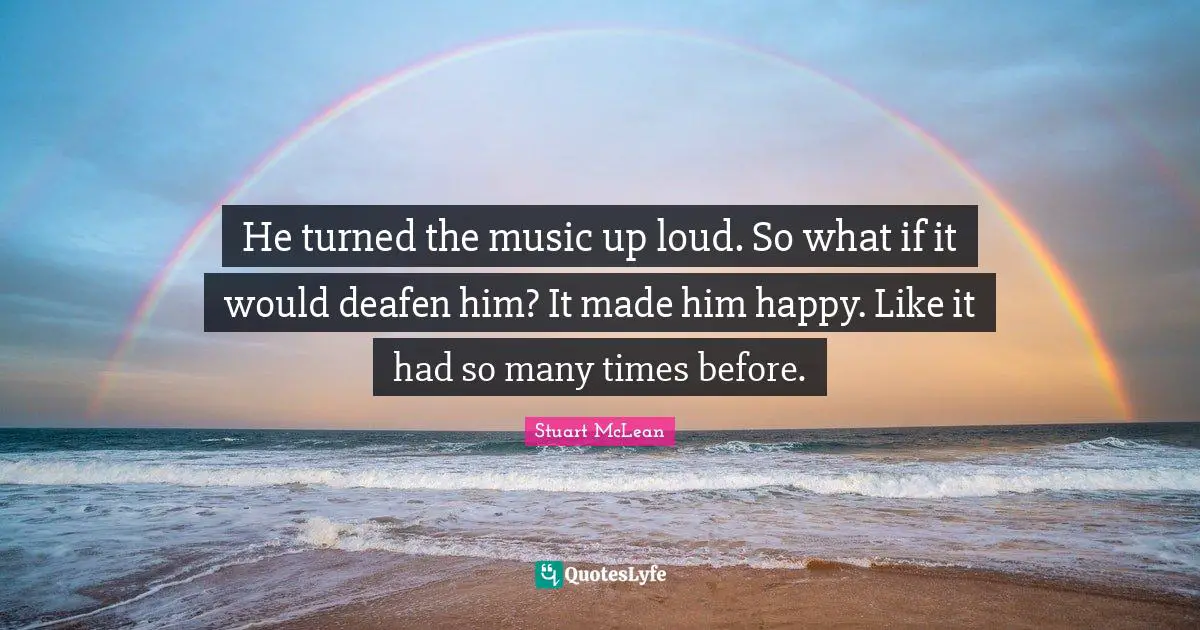 He turned the music up loud. So what if it would deafen him? It made him happy. Like it had so many times before.