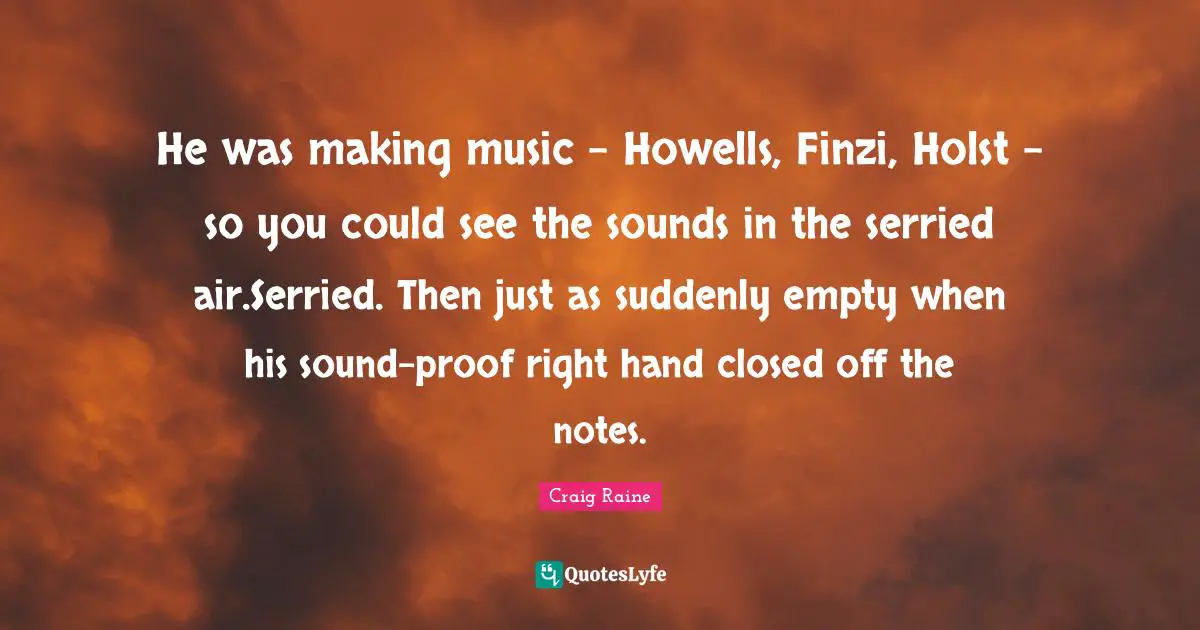 He was making music - Howells, Finzi, Holst - so you could see the sounds in the serried air.Serried. Then just as suddenly empty when his sound-proof right hand closed off the notes.