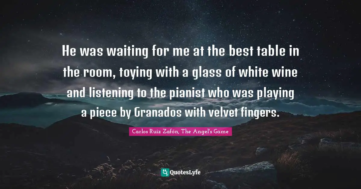 Carlos Ruiz Zafón, The Angel's Game Quotes: "He was waiting for me at the best table in the room, toying with a glass of white wine and listening to the pianist who was playing a piece by Granados with velvet fingers."