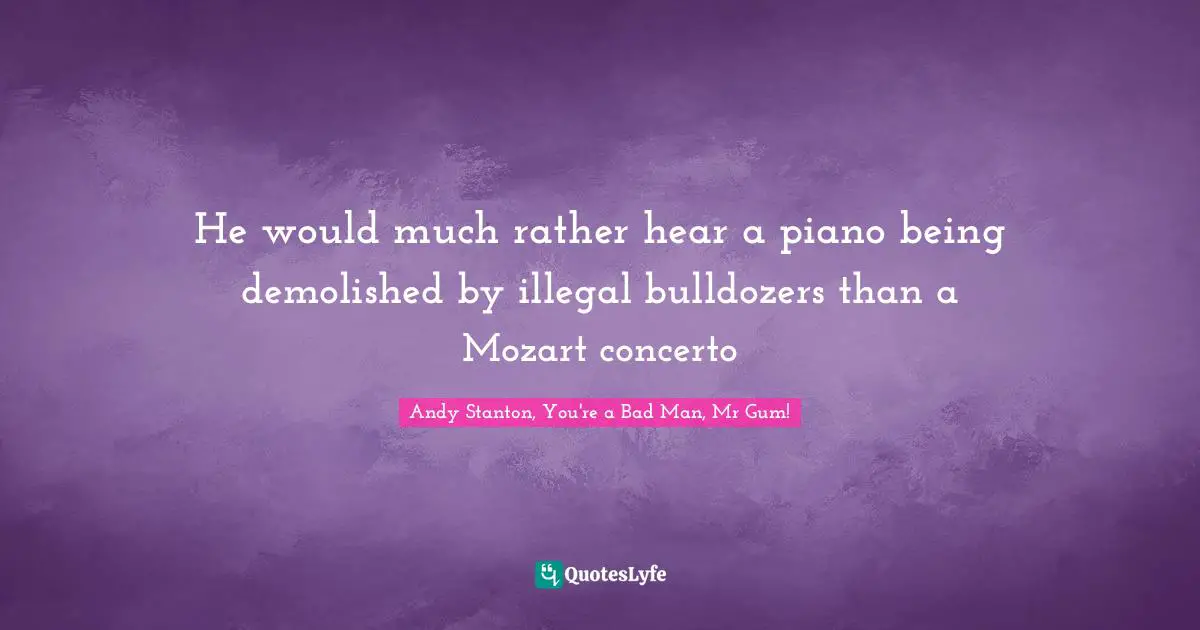 He would much rather hear a piano being demolished by illegal bulldozers than a Mozart concerto